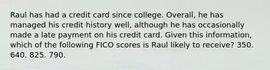 Raul has had a credit card since college. Overall, he has managed his credit history well, although he has occasionally made a late payment on his credit card. Given this information, which of the following FICO scores is Raul likely to receive? 350. 640. 825. 790.