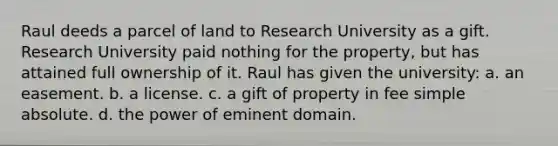 Raul deeds a parcel of land to Research University as a gift. Research University paid nothing for the property, but has attained full ownership of it. Raul has given the university​: a. ​an easement. b. ​a license. c. ​a gift of property in fee simple absolute. d. ​the power of eminent domain.