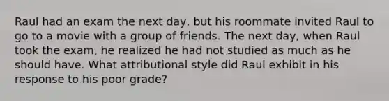 Raul had an exam the next day, but his roommate invited Raul to go to a movie with a group of friends. The next day, when Raul took the exam, he realized he had not studied as much as he should have. What attributional style did Raul exhibit in his response to his poor grade?