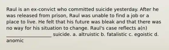 Raul is an ex-convict who committed suicide yesterday. After he was released from prison, Raul was unable to find a job or a place to live. He felt that his future was bleak and that there was no way for his situation to change. Raul's case reflects a(n) ___________________ suicide. a. altruistic b. fatalistic c. egoistic d. anomic