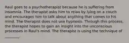 Raul goes to a psychotherapist because he is suffering from insomnia. The therapist asks him to relax by lying on a couch and encourages him to talk about anything that comes to his mind. The therapist does not use hypnosis. Through this process, the therapist hopes to gain an insight into the unconscious processes in Raul's mind. The therapist is using the technique of ________.