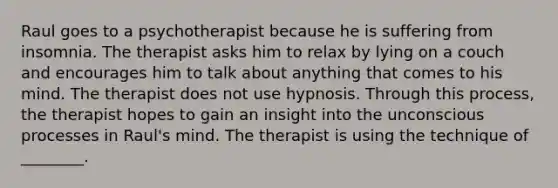 Raul goes to a psychotherapist because he is suffering from insomnia. The therapist asks him to relax by lying on a couch and encourages him to talk about anything that comes to his mind. The therapist does not use hypnosis. Through this process, the therapist hopes to gain an insight into the unconscious processes in Raul's mind. The therapist is using the technique of ________.