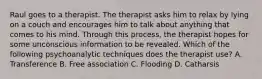 Raul goes to a therapist. The therapist asks him to relax by lying on a couch and encourages him to talk about anything that comes to his mind. Through this process, the therapist hopes for some unconscious information to be revealed. Which of the following psychoanalytic techniques does the therapist use? A. Transference B. Free association C. Flooding D. Catharsis