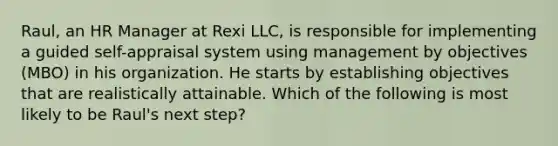 Raul, an HR Manager at Rexi LLC, is responsible for implementing a guided self-appraisal system using management by objectives (MBO) in his organization. He starts by establishing objectives that are realistically attainable. Which of the following is most likely to be Raul's next step?