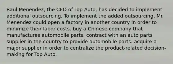 Raul Menendez, the CEO of Top Auto, has decided to implement additional outsourcing. To implement the added outsourcing, Mr. Menendez could open a factory in another country in order to minimize their labor costs. buy a Chinese company that manufactures automobile parts. contract with an auto parts supplier in the country to provide automobile parts. acquire a major supplier in order to centralize the product-related decision-making for Top Auto.