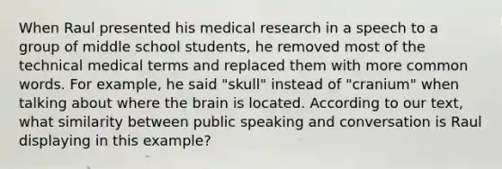 When Raul presented his medical research in a speech to a group of middle school students, he removed most of the technical medical terms and replaced them with more common words. For example, he said "skull" instead of "cranium" when talking about where the brain is located. According to our text, what similarity between public speaking and conversation is Raul displaying in this example?