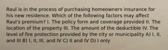 Raul is in the process of purchasing homeowners insurance for his new residence. Which of the following factors may affect Raul's premium? I. The policy form and coverage provided II. The location of the property III. The amount of the deductible IV. The level of fire protection provided by the city or municipality A) I, II, and III B) I, II, III, and IV C) II and IV D) I only