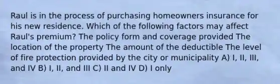 Raul is in the process of purchasing homeowners insurance for his new residence. Which of the following factors may affect Raul's premium? The policy form and coverage provided The location of the property The amount of the deductible The level of fire protection provided by the city or municipality A) I, II, III, and IV B) I, II, and III C) II and IV D) I only