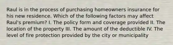 Raul is in the process of purchasing homeowners insurance for his new residence. Which of the following factors may affect Raul's premium? I. The policy form and coverage provided II. The location of the property III. The amount of the deductible IV. The level of fire protection provided by the city or municipality