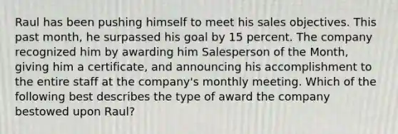 Raul has been pushing himself to meet his sales objectives. This past month, he surpassed his goal by 15 percent. The company recognized him by awarding him Salesperson of the Month, giving him a certificate, and announcing his accomplishment to the entire staff at the company's monthly meeting. Which of the following best describes the type of award the company bestowed upon Raul?