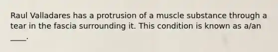 Raul Valladares has a protrusion of a muscle substance through a tear in the fascia surrounding it. This condition is known as a/an ____.