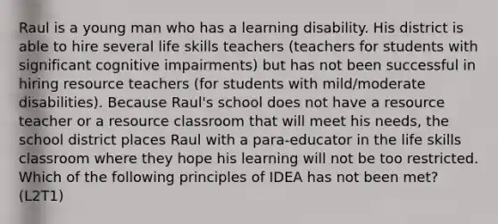 Raul is a young man who has a learning disability. His district is able to hire several life skills teachers (teachers for students with significant cognitive impairments) but has not been successful in hiring resource teachers (for students with mild/moderate disabilities). Because Raul's school does not have a resource teacher or a resource classroom that will meet his needs, the school district places Raul with a para-educator in the life skills classroom where they hope his learning will not be too restricted. Which of the following principles of IDEA has not been met? (L2T1)