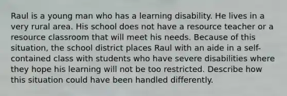 Raul is a young man who has a learning disability. He lives in a very rural area. His school does not have a resource teacher or a resource classroom that will meet his needs. Because of this situation, the school district places Raul with an aide in a self-contained class with students who have severe disabilities where they hope his learning will not be too restricted. Describe how this situation could have been handled differently.