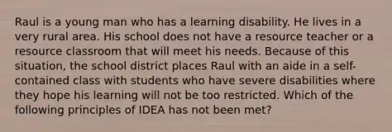Raul is a young man who has a learning disability. He lives in a very rural area. His school does not have a resource teacher or a resource classroom that will meet his needs. Because of this situation, the school district places Raul with an aide in a self-contained class with students who have severe disabilities where they hope his learning will not be too restricted. Which of the following principles of IDEA has not been met?