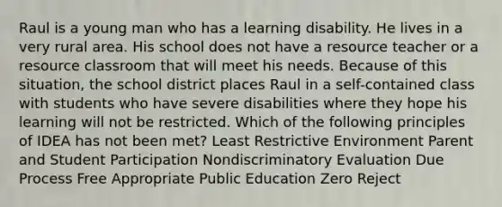 Raul is a young man who has a learning disability. He lives in a very rural area. His school does not have a resource teacher or a resource classroom that will meet his needs. Because of this situation, the school district places Raul in a self-contained class with students who have severe disabilities where they hope his learning will not be restricted. Which of the following principles of IDEA has not been met? Least Restrictive Environment Parent and Student Participation Nondiscriminatory Evaluation Due Process Free Appropriate Public Education Zero Reject