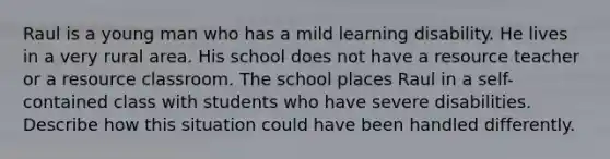 Raul is a young man who has a mild learning disability. He lives in a very rural area. His school does not have a resource teacher or a resource classroom. The school places Raul in a self-contained class with students who have severe disabilities. Describe how this situation could have been handled differently.