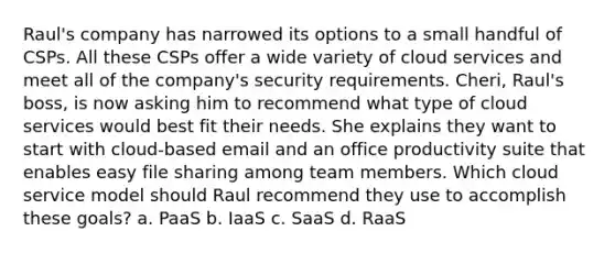 Raul's company has narrowed its options to a small handful of CSPs. All these CSPs offer a wide variety of cloud services and meet all of the company's security requirements. Cheri, Raul's boss, is now asking him to recommend what type of cloud services would best fit their needs. She explains they want to start with cloud-based email and an office productivity suite that enables easy file sharing among team members. Which cloud service model should Raul recommend they use to accomplish these goals? a. PaaS b. IaaS c. SaaS d. RaaS