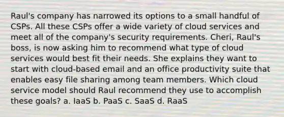 Raul's company has narrowed its options to a small handful of CSPs. All these CSPs offer a wide variety of cloud services and meet all of the company's security requirements. Cheri, Raul's boss, is now asking him to recommend what type of cloud services would best fit their needs. She explains they want to start with cloud-based email and an office productivity suite that enables easy file sharing among team members. Which cloud service model should Raul recommend they use to accomplish these goals? a. IaaS b. PaaS c. SaaS d. RaaS