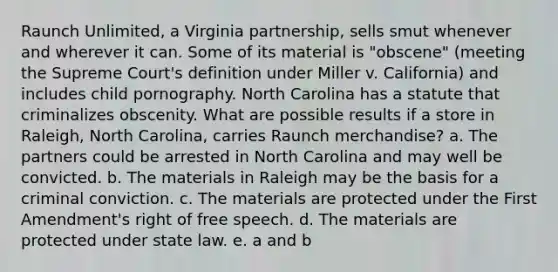 Raunch Unlimited, a Virginia partnership, sells smut whenever and wherever it can. Some of its material is "obscene" (meeting the Supreme Court's definition under Miller v. California) and includes child pornography. North Carolina has a statute that criminalizes obscenity. What are possible results if a store in Raleigh, North Carolina, carries Raunch merchandise? a. The partners could be arrested in North Carolina and may well be convicted. b. The materials in Raleigh may be the basis for a criminal conviction. c. The materials are protected under the First Amendment's right of free speech. d. The materials are protected under state law. e. a and b