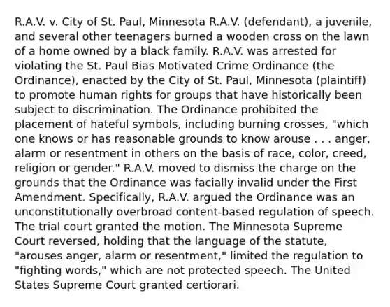 R.A.V. v. City of St. Paul, Minnesota R.A.V. (defendant), a juvenile, and several other teenagers burned a wooden cross on the lawn of a home owned by a black family. R.A.V. was arrested for violating the St. Paul Bias Motivated Crime Ordinance (the Ordinance), enacted by the City of St. Paul, Minnesota (plaintiff) to promote human rights for groups that have historically been subject to discrimination. The Ordinance prohibited the placement of hateful symbols, including burning crosses, "which one knows or has reasonable grounds to know arouse . . . anger, alarm or resentment in others on the basis of race, color, creed, religion or gender." R.A.V. moved to dismiss the charge on the grounds that the Ordinance was facially invalid under the First Amendment. Specifically, R.A.V. argued the Ordinance was an unconstitutionally overbroad content-based regulation of speech. The trial court granted the motion. The Minnesota Supreme Court reversed, holding that the language of the statute, "arouses anger, alarm or resentment," limited the regulation to "fighting words," which are not protected speech. The United States Supreme Court granted certiorari.