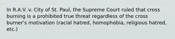 In R.A.V. v. City of St. Paul, the Supreme Court ruled that cross burning is a prohibited true threat regardless of the cross burner's motivation (racial hatred, homophobia, religious hatred, etc.)