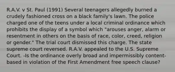 R.A.V. v St. Paul (1991) Several teenagers allegedly burned a crudely fashioned cross on a black family's lawn. The police charged one of the teens under a local criminal ordinance which prohibits the display of a symbol which "arouses anger, alarm or resentment in others on the basis of race, color, creed, religion or gender." The trial court dismissed this charge. The state supreme court reversed. R.A.V. appealed to the U.S. Supreme Court. -Is the ordinance overly broad and impermissibly content-based in violation of the First Amendment free speech clause?