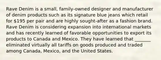 Rave Denim is a small, family-owned designer and manufacturer of denim products such as its signature blue jeans which retail for 195 per pair and are highly sought-after as a fashion brand. Rave Denim is considering expansion into international markets and has recently learned of favorable opportunities to export its products to Canada and Mexico. They have learned that _______ eliminated virtually all tariffs on goods produced and traded among Canada, Mexico, and the United States.