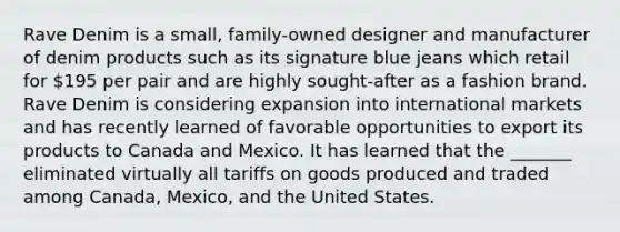 Rave Denim is a small, family-owned designer and manufacturer of denim products such as its signature blue jeans which retail for 195 per pair and are highly sought-after as a fashion brand. Rave Denim is considering expansion into international markets and has recently learned of favorable opportunities to export its products to Canada and Mexico. It has learned that the _______ eliminated virtually all tariffs on goods produced and traded among Canada, Mexico, and the United States.