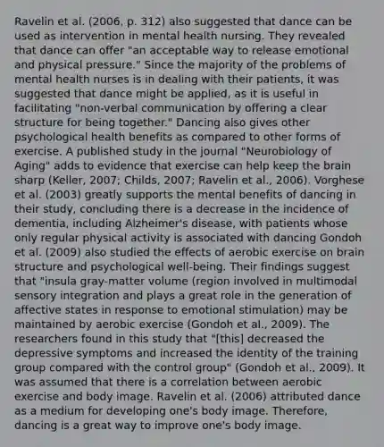 Ravelin et al. (2006, p. 312) also suggested that dance can be used as intervention in mental health nursing. They revealed that dance can offer "an acceptable way to release emotional and physical pressure." Since the majority of the problems of mental health nurses is in dealing with their patients, it was suggested that dance might be applied, as it is useful in facilitating "non-verbal communication by offering a clear structure for being together." Dancing also gives other psychological health benefits as compared to other forms of exercise. A published study in the journal "Neurobiology of Aging" adds to evidence that exercise can help keep the brain sharp (Keller, 2007; Childs, 2007; Ravelin et al., 2006). Vorghese et al. (2003) greatly supports the mental benefits of dancing in their study, concluding there is a decrease in the incidence of dementia, including Alzheimer's disease, with patients whose only regular physical activity is associated with dancing Gondoh et al. (2009) also studied the effects of aerobic exercise on brain structure and psychological well-being. Their findings suggest that "insula gray-matter volume (region involved in multimodal sensory integration and plays a great role in the generation of affective states in response to emotional stimulation) may be maintained by aerobic exercise (Gondoh et al., 2009). The researchers found in this study that "[this] decreased the depressive symptoms and increased the identity of the training group compared with the control group" (Gondoh et al., 2009). It was assumed that there is a correlation between aerobic exercise and body image. Ravelin et al. (2006) attributed dance as a medium for developing one's body image. Therefore, dancing is a great way to improve one's body image.