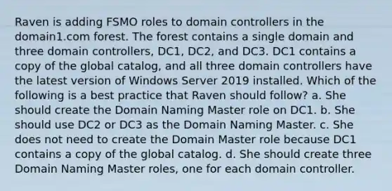 Raven is adding FSMO roles to domain controllers in the domain1.com forest. The forest contains a single domain and three domain controllers, DC1, DC2, and DC3. DC1 contains a copy of the global catalog, and all three domain controllers have the latest version of Windows Server 2019 installed. Which of the following is a best practice that Raven should follow? a. She should create the Domain Naming Master role on DC1. b. She should use DC2 or DC3 as the Domain Naming Master. c. She does not need to create the Domain Master role because DC1 contains a copy of the global catalog. d. She should create three Domain Naming Master roles, one for each domain controller.