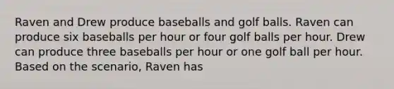 Raven and Drew produce baseballs and golf balls. Raven can produce six baseballs per hour or four golf balls per hour. Drew can produce three baseballs per hour or one golf ball per hour. Based on the scenario, Raven has