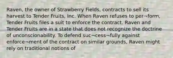 Raven, the owner of Strawberry Fields, contracts to sell its harvest to Tender Fruits, Inc. When Raven refuses to per¬form, Tender Fruits files a suit to enforce the contract. Raven and Tender Fruits are in a state that does not recognize the doctrine of unconscionability. To defend suc¬cess¬fully against enforce¬ment of the contract on similar grounds, Raven might rely on traditional notions of