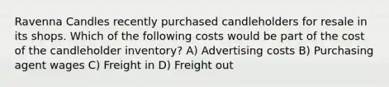 Ravenna Candles recently purchased candleholders for resale in its shops. Which of the following costs would be part of the cost of the candleholder inventory? A) Advertising costs B) Purchasing agent wages C) Freight in D) Freight out