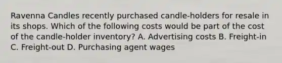 Ravenna Candles recently purchased candle-holders for resale in its shops. Which of the following costs would be part of the cost of the candle-holder inventory? A. Advertising costs B. Freight-in C. Freight-out D. Purchasing agent wages