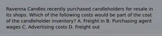 Ravenna Candles recently purchased candleholders for resale in its shops. Which of the following costs would be part of the cost of the candleholder​ inventory? A. Freight in B. Purchasing agent wages C. Advertising costs D. Freight out