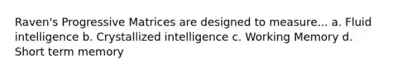 Raven's Progressive Matrices are designed to measure... a. Fluid intelligence b. Crystallized intelligence c. Working Memory d. Short term memory