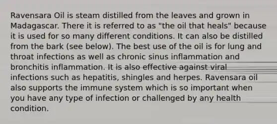 Ravensara Oil is steam distilled from the leaves and grown in Madagascar. There it is referred to as "the oil that heals" because it is used for so many different conditions. It can also be distilled from the bark (see below). The best use of the oil is for lung and throat infections as well as chronic sinus inflammation and bronchitis inflammation. It is also effective against viral infections such as hepatitis, shingles and herpes. Ravensara oil also supports the immune system which is so important when you have any type of infection or challenged by any health condition.