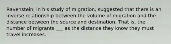 Ravenstein, in his study of migration, suggested that there is an inverse relationship between the volume of migration and the distance between the source and destination. That is, the number of migrants ___ as the distance they know they must travel increases.