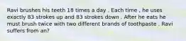 Ravi brushes his teeth 18 times a day . Each time , he uses exactly 83 strokes up and 83 strokes down . After he eats he must brush twice with two different brands of toothpaste . Ravi suffers from an?