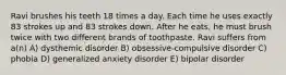 Ravi brushes his teeth 18 times a day. Each time he uses exactly 83 strokes up and 83 strokes down. After he eats, he must brush twice with two different brands of toothpaste. Ravi suffers from a(n) A) dysthemic disorder B) obsessive-compulsive disorder C) phobia D) generalized anxiety disorder E) bipolar disorder