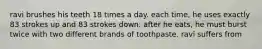 ravi brushes his teeth 18 times a day. each time, he uses exactly 83 strokes up and 83 strokes down. after he eats, he must burst twice with two different brands of toothpaste. ravi suffers from