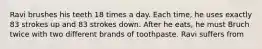 Ravi brushes his teeth 18 times a day. Each time, he uses exactly 83 strokes up and 83 strokes down. After he eats, he must Bruch twice with two different brands of toothpaste. Ravi suffers from