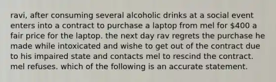 ravi, after consuming several alcoholic drinks at a social event enters into a contract to purchase a laptop from mel for 400 a fair price for the laptop. the next day rav regrets the purchase he made while intoxicated and wishe to get out of the contract due to his impaired state and contacts mel to rescind the contract. mel refuses. which of the following is an accurate statement.