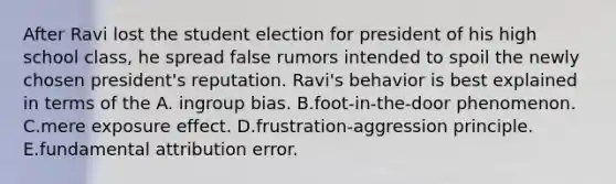 After Ravi lost the student election for president of his high school class, he spread false rumors intended to spoil the newly chosen president's reputation. Ravi's behavior is best explained in terms of the A. ingroup bias. B.foot-in-the-door phenomenon. C.mere exposure effect. D.frustration-aggression principle. E.fundamental attribution error.