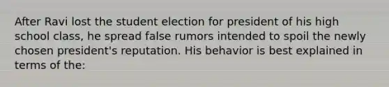 After Ravi lost the student election for president of his high school class, he spread false rumors intended to spoil the newly chosen president's reputation. His behavior is best explained in terms of the: