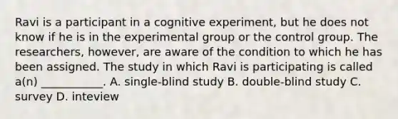 Ravi is a participant in a cognitive experiment, but he does not know if he is in the experimental group or the control group. The researchers, however, are aware of the condition to which he has been assigned. The study in which Ravi is participating is called a(n) ___________. A. single-blind study B. double-blind study C. survey D. inteview