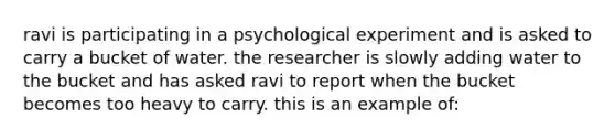 ravi is participating in a psychological experiment and is asked to carry a bucket of water. the researcher is slowly adding water to the bucket and has asked ravi to report when the bucket becomes too heavy to carry. this is an example of: