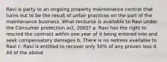 Ravi is party to an ongoing property maintenance contrat that turns out to be the result of unfair practices on the part of the maintenance business. What recourse is available to Ravi under the Consumer protection act, 2002? a. Ravi has the right to rescind the contract within one year of it being entered into and seek compensatory damages b. There is no redress available to Ravi c. Ravi is entitled to recover only 50% of any proven loss d. All of the above