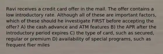 Ravi receives a credit card offer in the mail. The offer contains a low introductory rate. Although all of these are important factors, which of these should he investigate FIRST before accepting the offer? A) the cash advance and ATM features B) the APR after the introductory period expires C) the type of card, such as secured, regular or premium D) availability of special programs, such as frequent flier miles