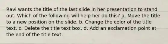 Ravi wants the title of the last slide in her presentation to stand out. Which of the following will help her do this? a. Move the title to a new position on the slide. b. Change the color of the title text. c. Delete the title text box. d. Add an exclamation point at the end of the title text.